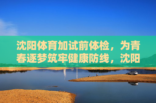 沈阳体育加试前体检，为青春逐梦筑牢健康防线，沈阳体育加试前体检为青春逐梦筑牢健康防线