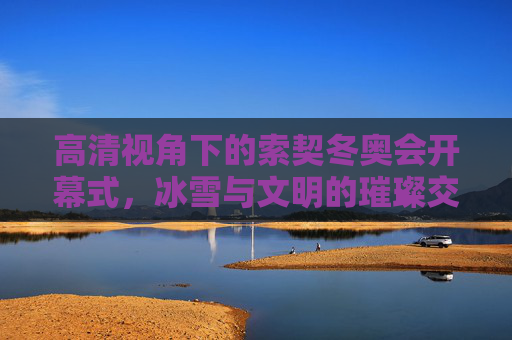 高清视角下的索契冬奥会开幕式，冰雪与文明的璀璨交响，索契冬奥会开幕式，高清视角下的冰雪文明交响