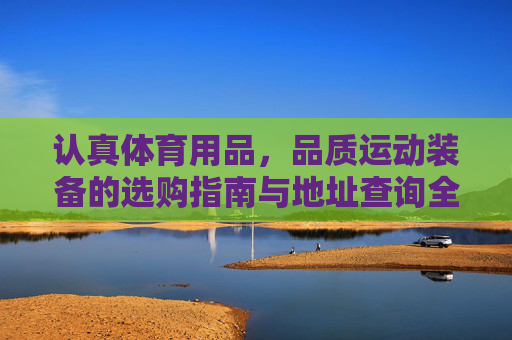 认真体育用品，品质运动装备的选购指南与地址查询全攻略，认真体育用品，品质运动装备选购指南与地址查询全攻略