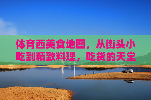 体育西美食地图，从街头小吃到精致料理，吃货的天堂在这里！体育西美食地图，吃货的天堂，从街头小吃到精致料理