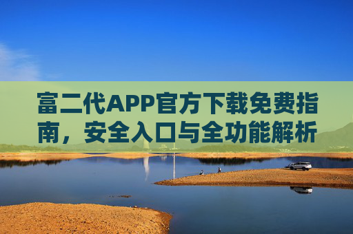 富二代APP官方下载免费指南，安全入口与全功能解析，富二代APP官方免费下载指南，安全入口与全功能解析