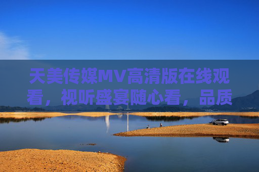 天美传媒MV高清版在线观看，视听盛宴随心看，品质体验不打折，天美传媒MV高清版，视听盛宴随心看，品质体验不打折