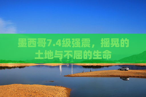墨西哥7.4级强震，摇晃的土地与不屈的生命