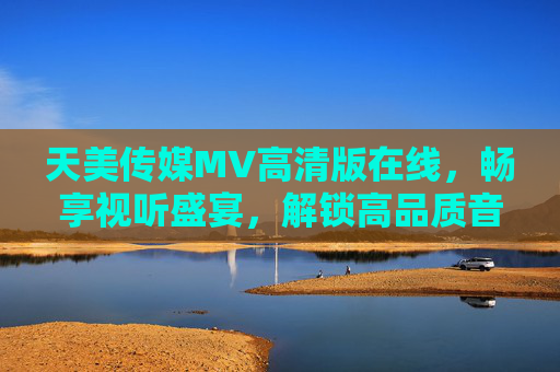 天美传媒MV高清版在线，畅享视听盛宴，解锁高品质音乐视觉体验，天美传媒MV高清版在线，畅享高品质视听盛宴