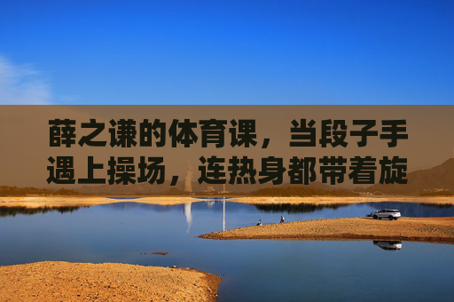 薛之谦的体育课，当段子手遇上操场，连热身都带着旋律，薛之谦的体育课，段子手的操场旋律