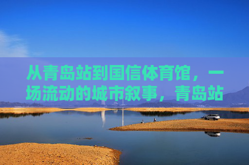 从青岛站到国信体育馆，一场流动的城市叙事，青岛站到国信体育馆，一场流动的城市叙事