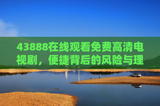 43888在线观看免费高清电视剧，便捷背后的风险与理性选择，免费高清电视剧在线观看，便捷背后的风险与理性选择