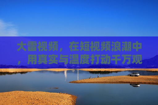 大雷视频，在短视频浪潮中，用真实与温度打动千万观众