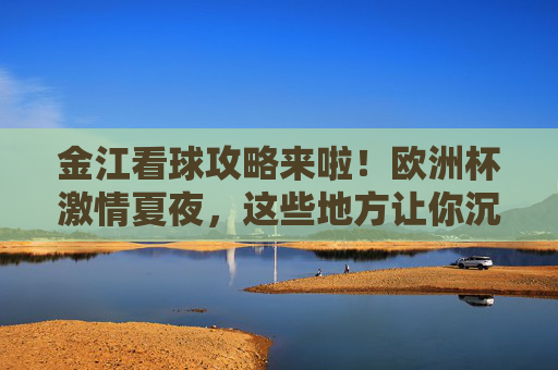金江看球攻略来啦！欧洲杯激情夏夜，这些地方让你沉浸式嗨翻全场，金江欧洲杯看球攻略，沉浸式嗨翻激情夏夜