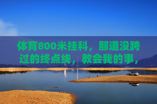 体育800米挂科，那道没跨过的终点线，教会我的事，那道没跨过的终点线，800米教会我的事