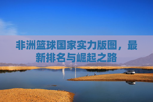 非洲篮球国家实力版图，最新排名与崛起之路