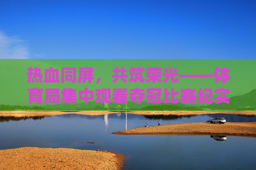 热血同屏，共筑荣光——体育局集中观看夺冠比赛纪实，热血同屏，共筑荣光——体育局集中观看夺冠比赛纪实