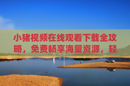 小猪视频在线观看下载全攻略，免费畅享海量资源，轻松get观看与保存技巧，小猪视频在线观看下载全攻略，免费畅享海量资源与观看保存技巧