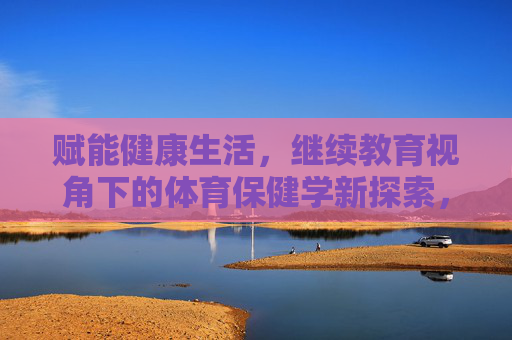 赋能健康生活，继续教育视角下的体育保健学新探索，继续教育视角下赋能健康生活的体育保健学新探索