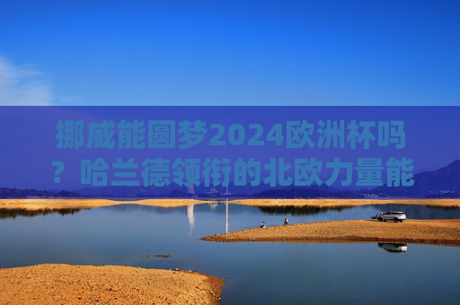 挪威能圆梦2024欧洲杯吗？哈兰德领衔的北欧力量能否突围？哈兰德领衔北欧力量，挪威能否圆梦2024欧洲杯？