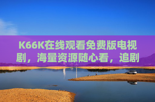 K66K在线观看免费版电视剧，海量资源随心看，追剧党必备神器！K66K免费追剧神器，海量电视剧随心看