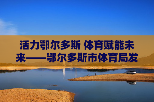 活力鄂尔多斯 体育赋能未来——鄂尔多斯市体育局发展纪实，活力鄂尔多斯 体育赋能未来——发展纪实