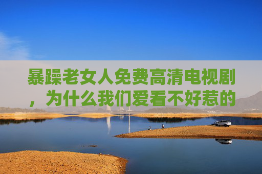 暴躁老女人免费高清电视剧，为什么我们爱看不好惹的她？