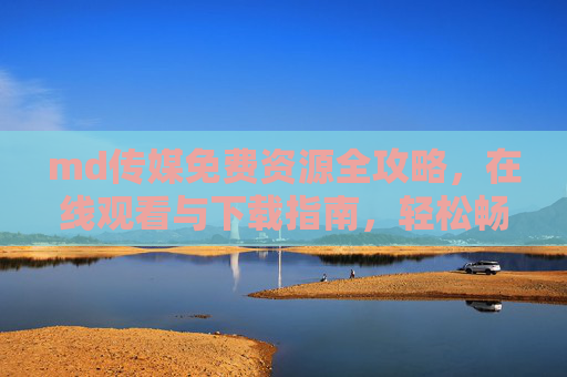 md传媒免费资源全攻略,在线观看与下载指南,轻松畅享优质内容,md传媒免费资源全攻略,在线观看下载指南,轻松畅享优质内容 md传媒免费资源全攻略,在线观看与下载指南,轻松畅享优质内容,md传媒免费资源全攻略,在线观看下载指南,轻松畅享优质内容