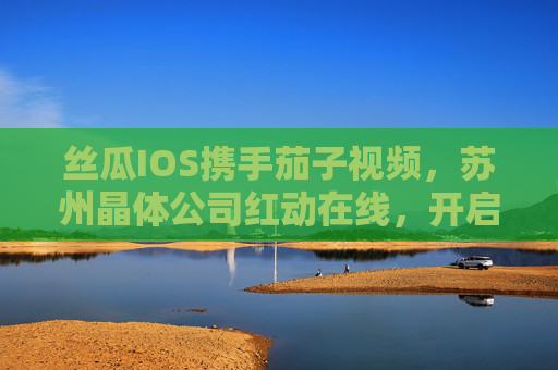 丝瓜IOS携手茄子视频,苏州晶体公司红动在线,开启无限视界新体验,丝瓜IOS携手茄子视频、苏州晶体公司红动在线开启无限视界新体验 丝瓜IOS携手茄子视频,苏州晶体公司红动在线,开启无限视界新体验,丝瓜IOS携手茄子视频、苏州晶体公司红动在线开启无限视界新体验