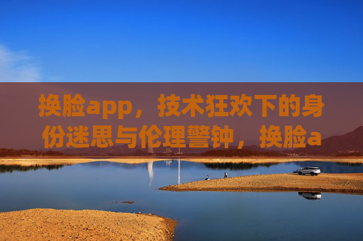 换脸app,技术狂欢下的身份迷思与伦理警钟,换脸app,技术狂欢下的身份迷思与伦理警钟 换脸app,技术狂欢下的身份迷思与伦理警钟,换脸app,技术狂欢下的身份迷思与伦理警钟