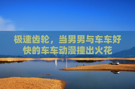 极速齿轮,当男男与车车好快的车车动漫撞出火花 极速齿轮,当男男与车车好快的车车动漫撞出火花