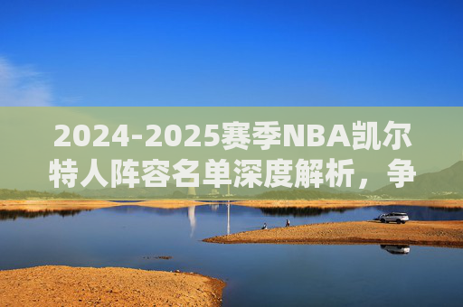2024-2025赛季NBA凯尔特人阵容名单深度解析,争冠核心的深度与韧性,2024-2025赛季凯尔特人争冠核心阵容深度解析,深度与韧性 2024-2025赛季NBA凯尔特人阵容名单深度解析,争冠核心的深度与韧性,2024-2025赛季凯尔特人争冠核心阵容深度解析,深度与韧性