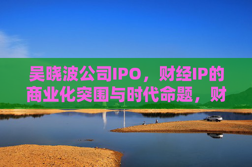 吴晓波公司IPO,财经IP的商业化突围与时代命题,财经IP的商业化突围,吴晓波公司IPO的时代命题 吴晓波公司IPO,财经IP的商业化突围与时代命题,财经IP的商业化突围,吴晓波公司IPO的时代命题
