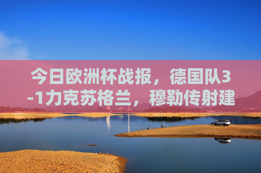 今日欧洲杯战报,德国队3-1力克苏格兰,穆勒传射建功开启小组赛征程,欧洲杯,德国3-1力克苏格兰,穆勒传射建功小组赛开门红 今日欧洲杯战报,德国队3-1力克苏格兰,穆勒传射建功开启小组赛征程,欧洲杯,德国3-1力克苏格兰,穆勒传射建功小组赛开门红