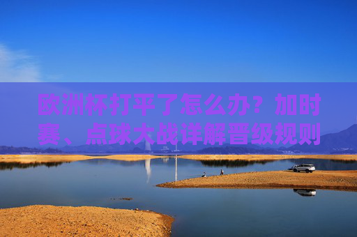 欧洲杯打平了怎么办?加时赛、点球大战详解晋级规则,欧洲杯打平怎么办?加时赛、点球大战晋级规则详解 欧洲杯打平了怎么办?加时赛、点球大战详解晋级规则,欧洲杯打平怎么办?加时赛、点球大战晋级规则详解
