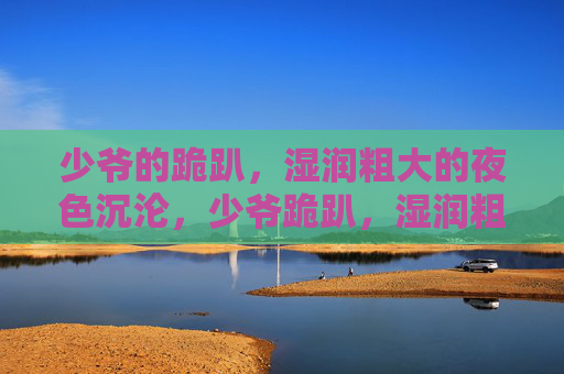 少爷的跪趴,湿润粗大的夜色沉沦,少爷跪趴,湿润粗大的夜色沉沦 少爷的跪趴,湿润粗大的夜色沉沦,少爷跪趴,湿润粗大的夜色沉沦