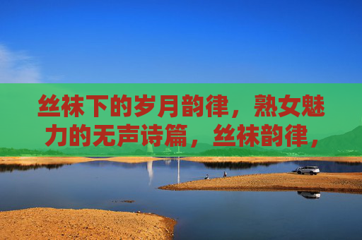 丝袜下的岁月韵律,熟女魅力的无声诗篇,丝袜韵律,熟女岁月的无声诗篇 丝袜下的岁月韵律,熟女魅力的无声诗篇,丝袜韵律,熟女岁月的无声诗篇