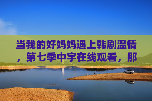 当我的好妈妈遇上韩剧温情,第七季中字在线观看,那些藏在烟火气里的爱,好妈妈的韩剧温情,藏在烟火气里的爱 当我的好妈妈遇上韩剧温情,第七季中字在线观看,那些藏在烟火气里的爱,好妈妈的韩剧温情,藏在烟火气里的爱