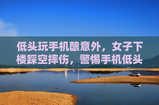 低头玩手机酿意外，女子下楼踩空摔伤，警惕手机低头族安全隐患