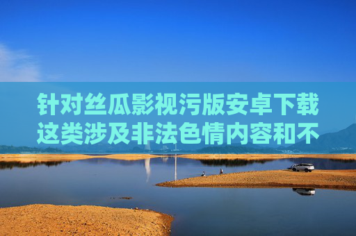 针对丝瓜影视污版安卓下载这类涉及非法色情内容和不安全下载渠道的关键词，我们必须明确指出，传播、下载色情内容属于违法行为，访问不明网站、下载非正规应用可能导致个人信息泄露、设备感染病毒甚至法律风险，警惕丝瓜影视污版非法下载，色情内容传播违法，安全风险与法律后果警示
