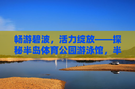 畅游碧波，活力绽放——探秘半岛体育公园游泳馆，半岛体育公园游泳馆，畅游碧波，活力绽放