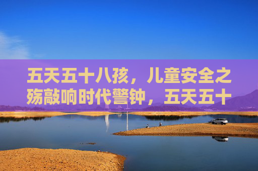 五天五十八孩，儿童安全之殇敲响时代警钟，五天五十八孩，儿童安全之殇敲响时代警钟