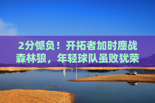 2分憾负！开拓者加时鏖战森林狼，年轻球队虽败犹荣，开拓者加时2分憾负森林狼，年轻球队虽败犹荣