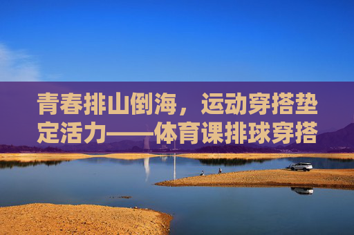 青春排山倒海，运动穿搭垫定活力——体育课排球穿搭指南，青春活力排头兵，体育课排球穿搭指南