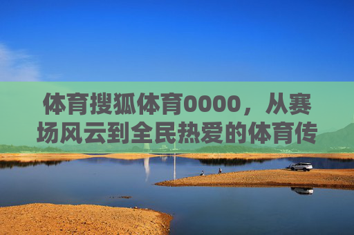 体育搜狐体育0000，从赛场风云到全民热爱的体育传播者，搜狐体育，从赛场风云到全民热爱的体育传播者