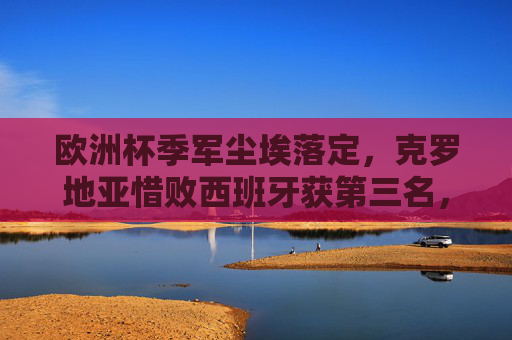 欧洲杯季军尘埃落定，克罗地亚惜败西班牙获第三名，格子军团老将不老写传奇，欧洲杯季军尘埃落定，克罗地亚惜败西班牙，老将不老写传奇