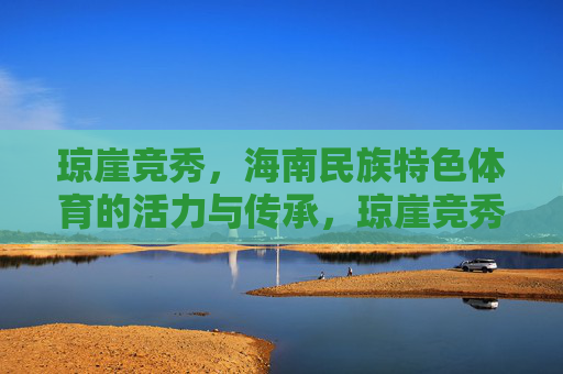 琼崖竞秀，海南民族特色体育的活力与传承，琼崖竞秀，海南民族特色体育的活力传承