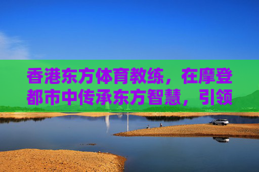 香港东方体育教练，在摩登都市中传承东方智慧，引领健康新风尚，香港东方体育教练，摩登都市传承东方智慧，引领健康新风尚