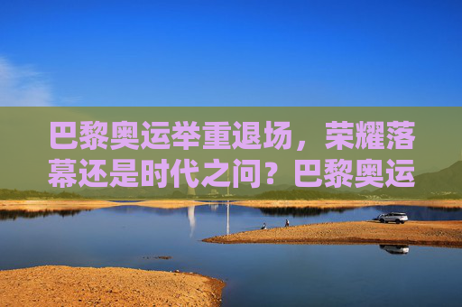 巴黎奥运举重退场，荣耀落幕还是时代之问？巴黎奥运举重退场，荣耀落幕还是时代之问？