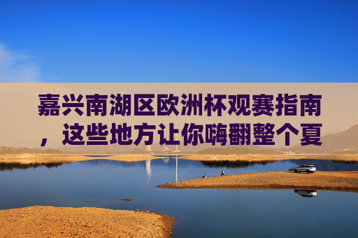 嘉兴南湖区欧洲杯观赛指南，这些地方让你嗨翻整个夏天！嘉兴南湖区欧洲杯观赛指南，嗨翻整个夏天！