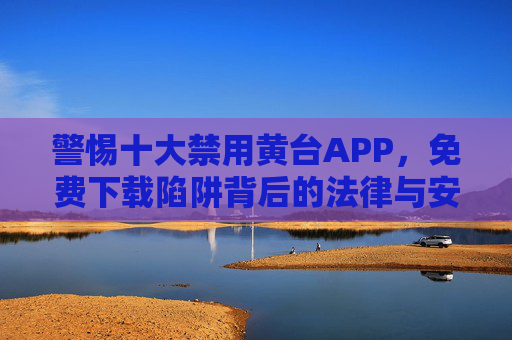 警惕十大禁用黄台APP，免费下载陷阱背后的法律与安全风险，警惕十大禁用黄台APP，免费下载陷阱的法律与安全风险