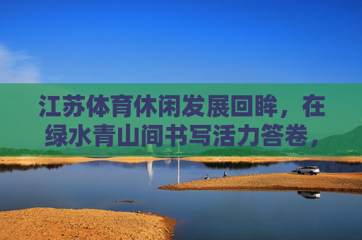 江苏体育休闲发展回眸，在绿水青山间书写活力答卷，江苏体育休闲回眸，绿水青山间书写活力答卷
