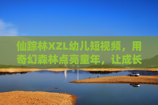仙踪林XZL幼儿短视频，用奇幻森林点亮童年，让成长充满趣味