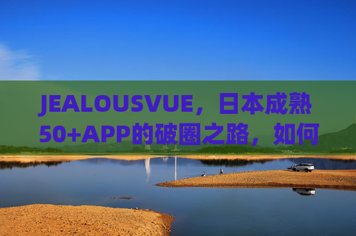 JEALOUSVUE，日本成熟50+APP的破圈之路，如何读懂银发经济的数字新宠？JEALOUSVUE，日本50+APP的银发经济数字破圈之路