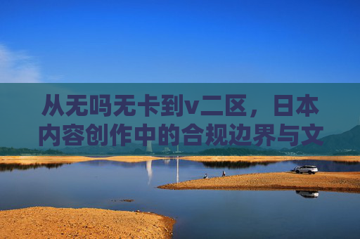 从无吗无卡到v二区，日本内容创作中的合规边界与文化表达